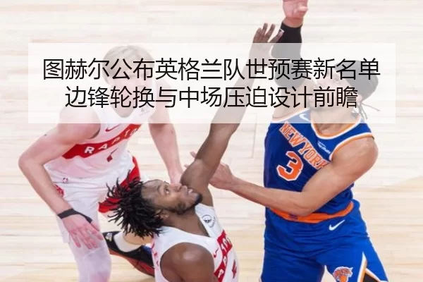 图赫尔公布英格兰队世预赛新名单 边锋轮换与中场压迫设计前瞻