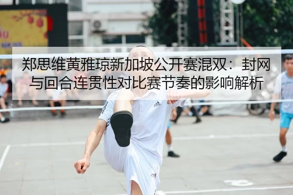 郑思维黄雅琼新加坡公开赛混双：封网与回合连贯性对比赛节奏的影响解析