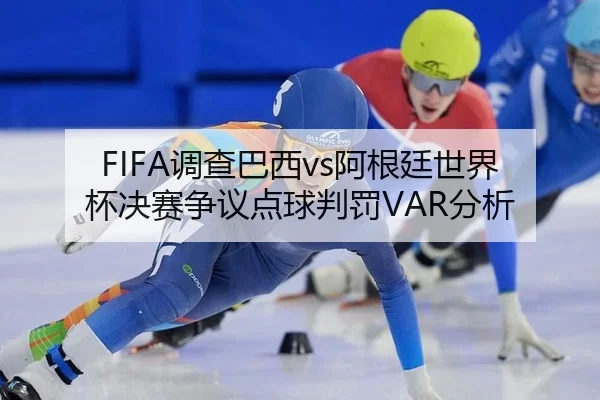 FIFA调查巴西vs阿根廷世界杯决赛争议点球判罚VAR分析